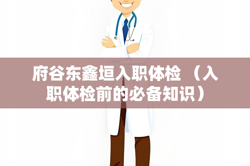府谷东鑫垣入职体检 （入职体检前的必备知识）