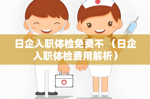 日企入职体检免费不 （日企入职体检费用解析）
