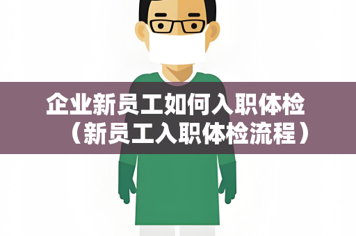 企业新员工如何入职体检 （新员工入职体检流程）