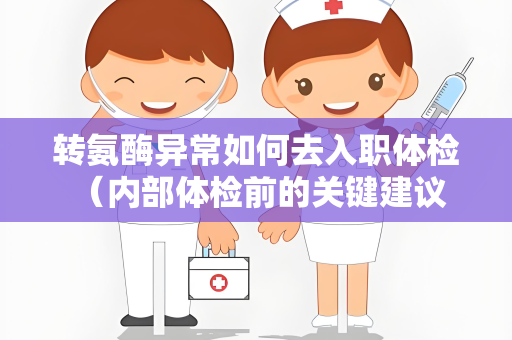 转氨酶异常如何去入职体检 （内部体检前的关键建议）