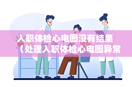 入职体检心电图没有结果 （处理入职体检心电图异常情况）