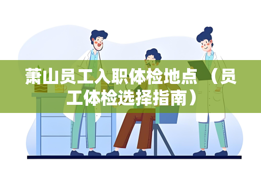 萧山员工入职体检地点 （员工体检选择指南）