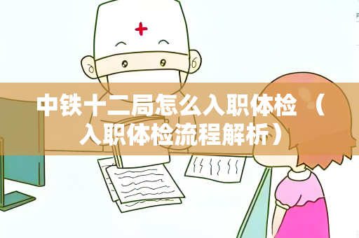 中铁十二局怎么入职体检 （入职体检流程解析）