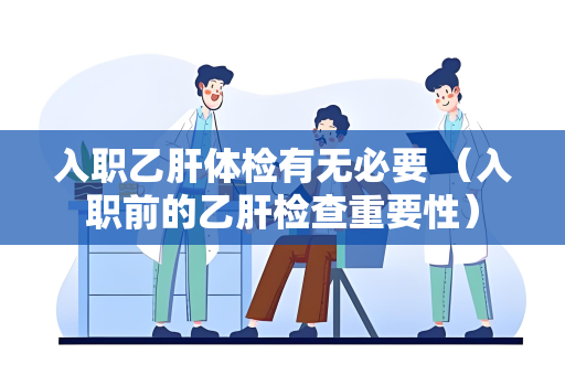 入职乙肝体检有无必要 （入职前的乙肝检查重要性）