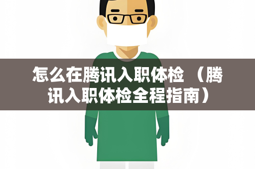 怎么在腾讯入职体检 （腾讯入职体检全程指南）
