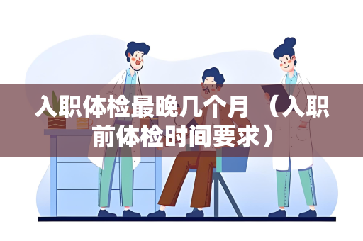 入职体检最晚几个月 （入职前体检时间要求）
