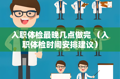 入职体检最晚几点做完 （入职体检时间安排建议）