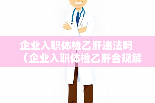 企业入职体检乙肝违法吗 （企业入职体检乙肝合规解读）