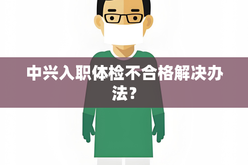 中兴入职体检不合格解决办法？