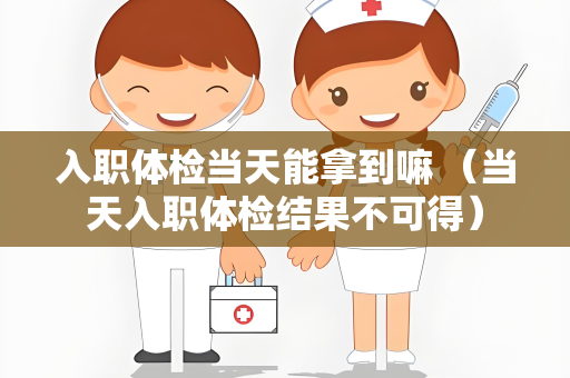 入职体检当天能拿到嘛 （当天入职体检结果不可得）