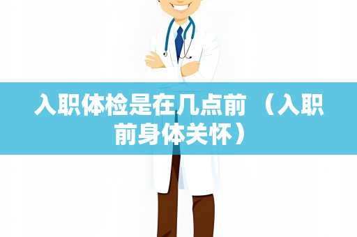 入职体检是在几点前 （入职前身体关怀）
