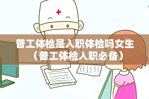 普工体检是入职体检吗女生 （普工体检入职必备）