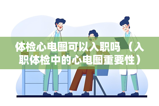 体检心电图可以入职吗 （入职体检中的心电图重要性）