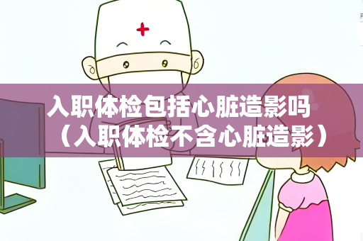 入职体检包括心脏造影吗 （入职体检不含心脏造影）