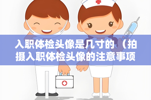 入职体检头像是几寸的 （拍摄入职体检头像的注意事项）