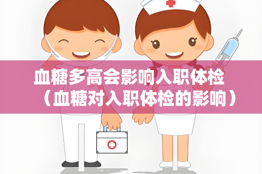 血糖多高会影响入职体检 （血糖对入职体检的影响）