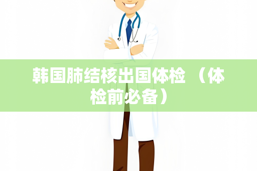 韩国肺结核出国体检 （体检前必备）