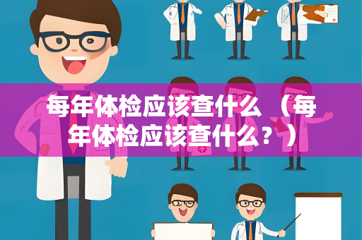 每年体检应该查什么 （每年体检应该查什么？）