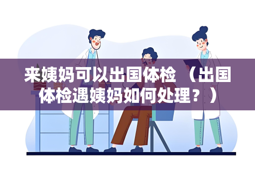 来姨妈可以出国体检 （出国体检遇姨妈如何处理？）