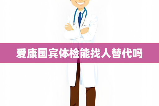 爱康国宾体检能找人替代吗