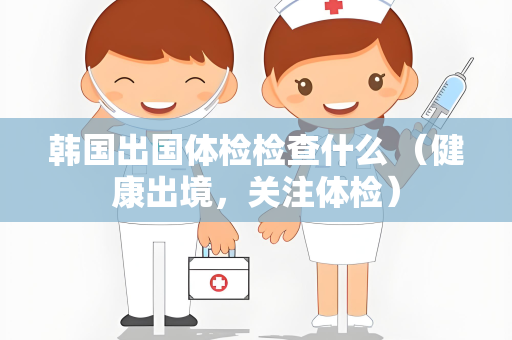 韩国出国体检检查什么 （健康出境，关注体检）