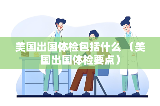 美国出国体检包括什么 （美国出国体检要点）