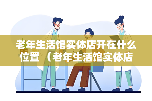 老年生活馆实体店开在什么位置 （老年生活馆实体店选址要点）