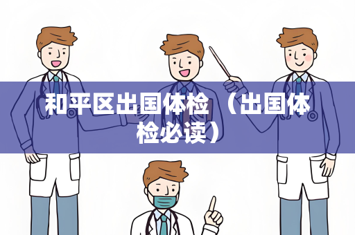和平区出国体检 （出国体检必读）