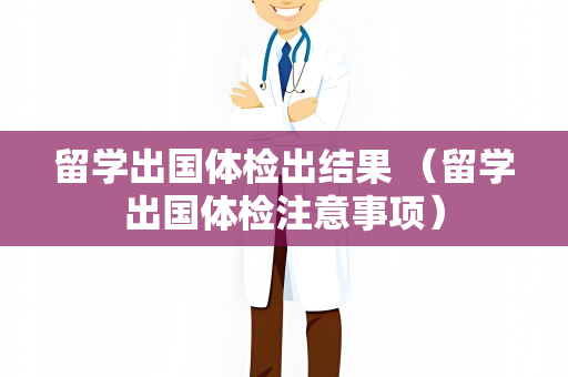 留学出国体检出结果 （留学出国体检注意事项）