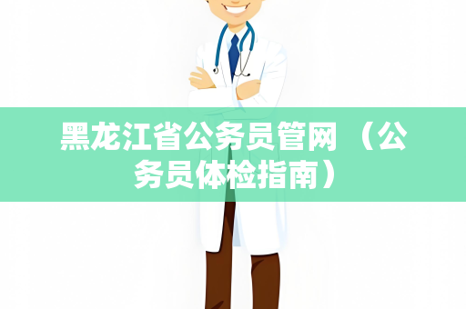 黑龙江省公务员管网 （公务员体检指南）