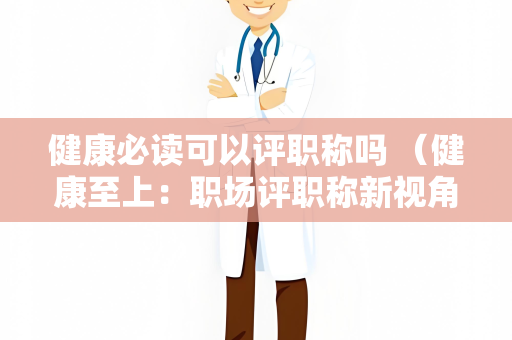 健康必读可以评职称吗 （健康至上：职场评职称新视角）