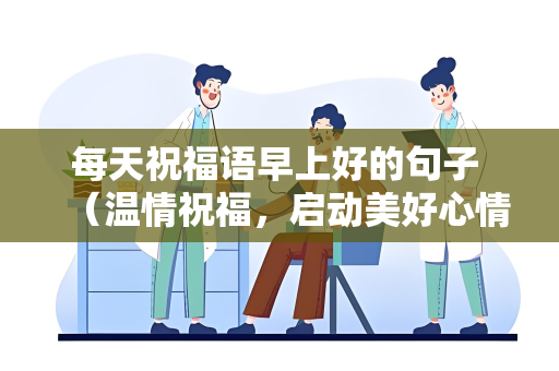 每天祝福语早上好的句子 （温情祝福，启动美好心情）