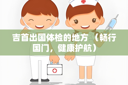吉首出国体检的地方 （畅行国门，健康护航）