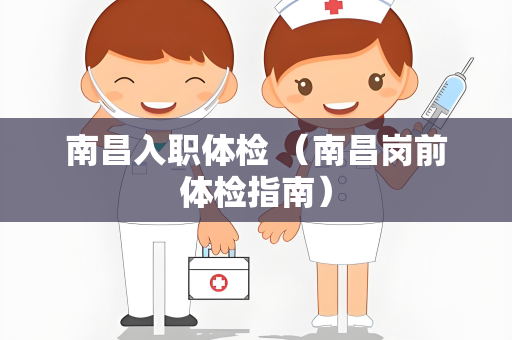 南昌入职体检 （南昌岗前体检指南）