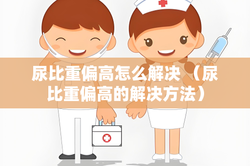 尿比重偏高怎么解决 （尿比重偏高的解决方法）