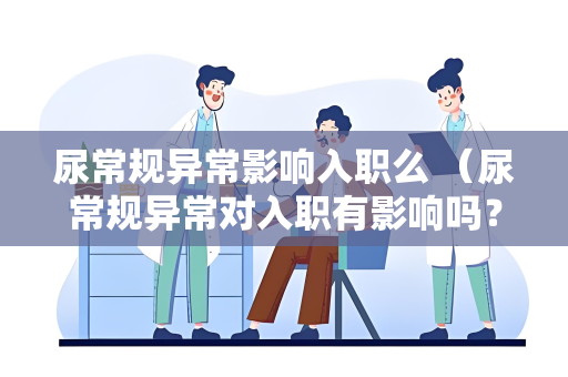 尿常规异常影响入职么 （尿常规异常对入职有影响吗？）