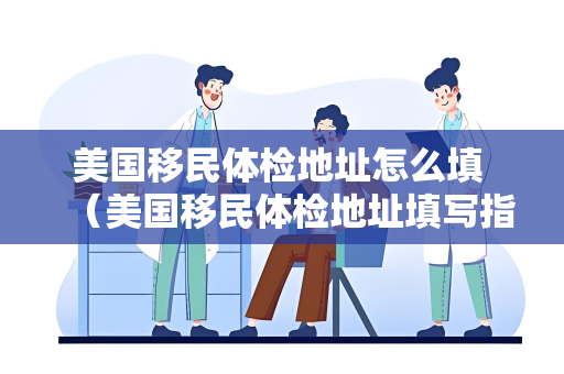 美国移民体检地址怎么填 （美国移民体检地址填写指南）