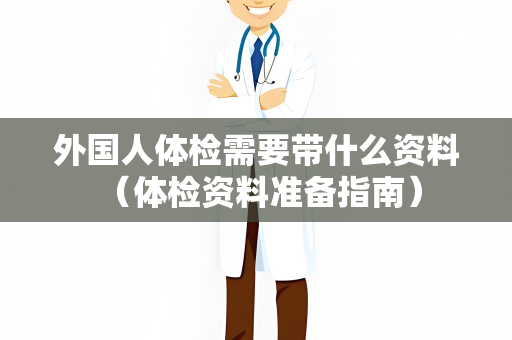 外国人体检需要带什么资料 （体检资料准备指南）