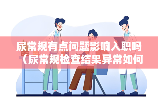 尿常规有点问题影响入职吗 （尿常规检查结果异常如何影响入职体检？）