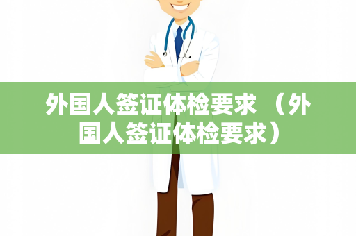 外国人签证体检要求 （外国人签证体检要求）
