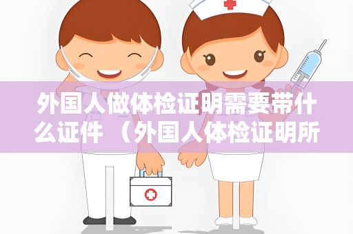外国人做体检证明需要带什么证件 （外国人体检证明所需证件清单）