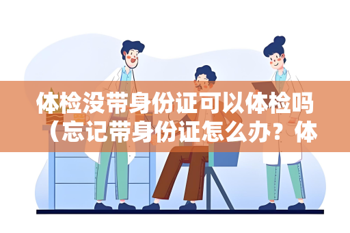 体检没带身份证可以体检吗 （忘记带身份证怎么办？体检必备文件）