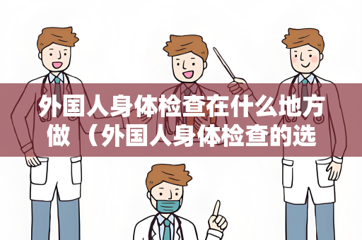 外国人身体检查在什么地方做 （外国人身体检查的选择与指导）
