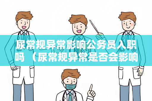 尿常规异常影响公务员入职吗 （尿常规异常是否会影响公务员入职）