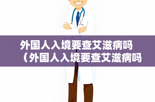 外国人入境要查艾滋病吗 （外国人入境要查艾滋病吗？不同）