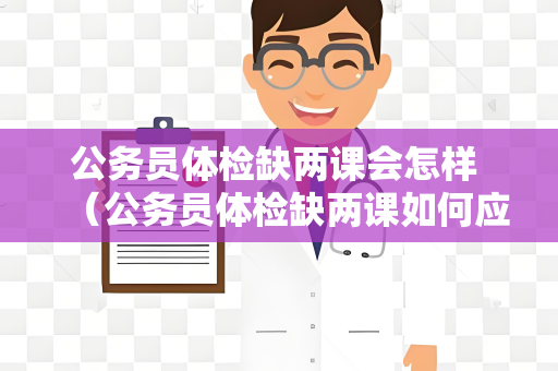 公务员体检缺两课会怎样 （公务员体检缺两课如何应对）