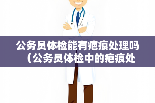 公务员体检能有疤痕处理吗 （公务员体检中的疤痕处理建议）