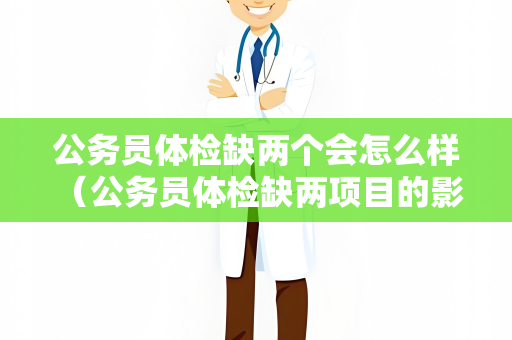 公务员体检缺两个会怎么样 （公务员体检缺两项目的影响）
