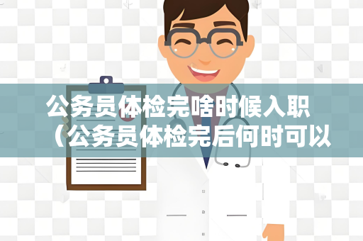 公务员体检完啥时候入职 （公务员体检完后何时可以入职？）