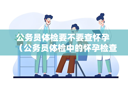 公务员体检要不要查怀孕 （公务员体检中的怀孕检查问题解析）